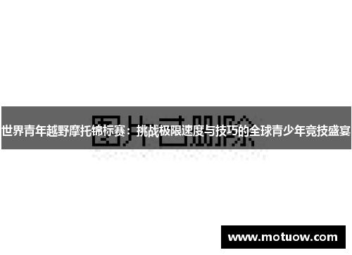 世界青年越野摩托锦标赛：挑战极限速度与技巧的全球青少年竞技盛宴