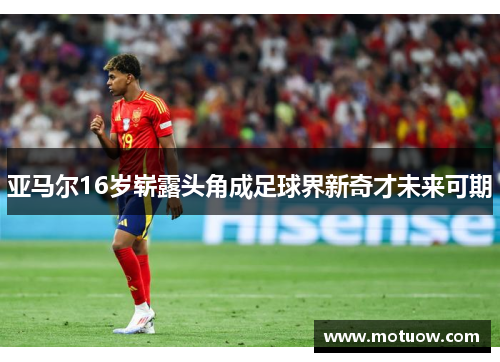 亚马尔16岁崭露头角成足球界新奇才未来可期