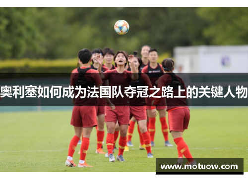 奥利塞如何成为法国队夺冠之路上的关键人物