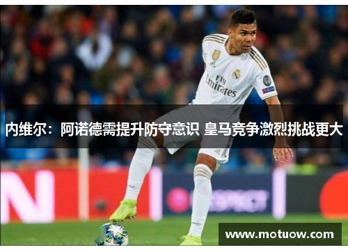 内维尔：阿诺德需提升防守意识 皇马竞争激烈挑战更大