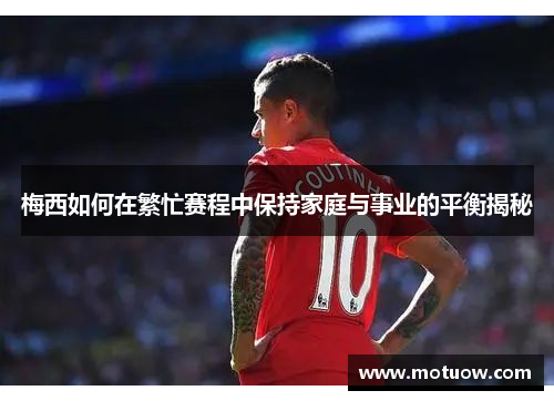梅西如何在繁忙赛程中保持家庭与事业的平衡揭秘