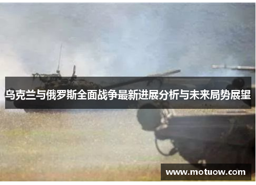 乌克兰与俄罗斯全面战争最新进展分析与未来局势展望