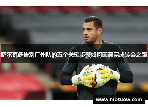萨尔瓦多告别广州队的五个关键步骤如何圆满完成转会之路 萨尔瓦多告别广州队的五个关键步骤如何圆满完成转会之路