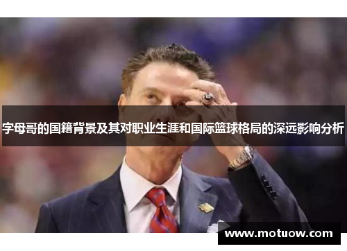 字母哥的国籍背景及其对职业生涯和国际篮球格局的深远影响分析