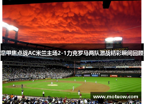 意甲焦点战AC米兰主场2-1力克罗马两队激战精彩瞬间回顾 意甲焦点战AC米兰主场2-1力克罗马两队激战精彩瞬间回顾