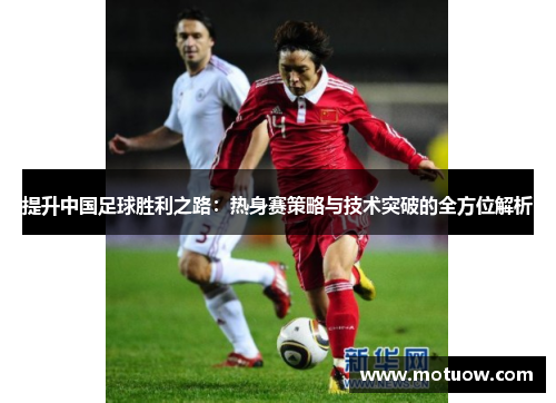 提升中国足球胜利之路:热身赛策略与技术突破的全方位解析 提升中国足球胜利之路:热身赛策略与技术突破的全方位解析