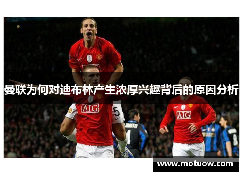 曼联为何对迪布林产生浓厚兴趣背后的原因分析