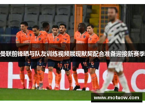 曼联前锋晒与队友训练视频展现默契配合准备迎接新赛季