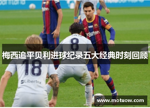 梅西追平贝利进球纪录五大经典时刻回顾